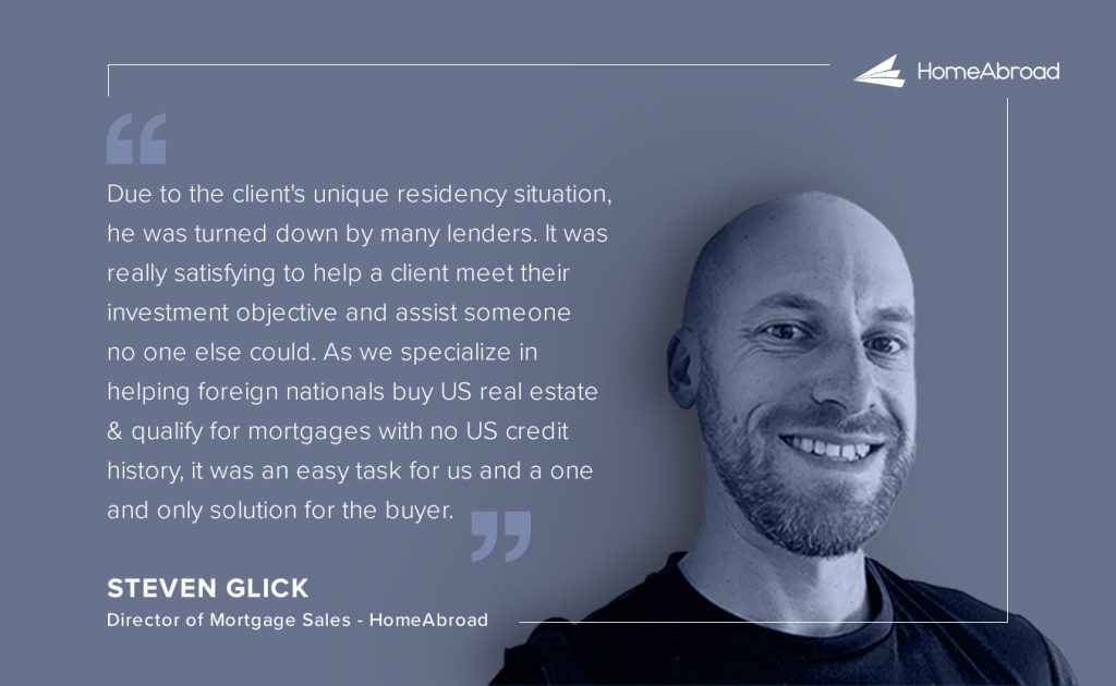 Steve Glick's comment on unique DSCR loan case of UK investor buying a property in Florida

Due to the client's unique residency situation, he was turned down by many lenders. It was really satisfying to help a client meet their investment objective and assist someone no one else could. As we specialize in helping foreign nationals buy US real estate and qualify for mortgages with no US credit history, it was an easy task for us and a one and only solution for the buyer.

Steve Glick
Director of Mortgage Sales - HomeAbroad