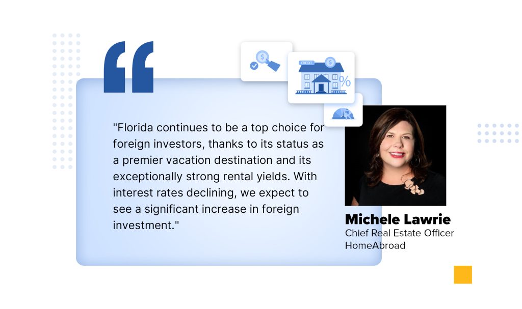 "Florida continues to be a top choice for foreign investors, thanks to its status as a premier vacation destination and its exceptionally strong rental yields. With interest rates declining, we expect to see a significant increase in foreign investment."
 
Michele Lawrie - Chief Real Estate Officer, HomeAbroad