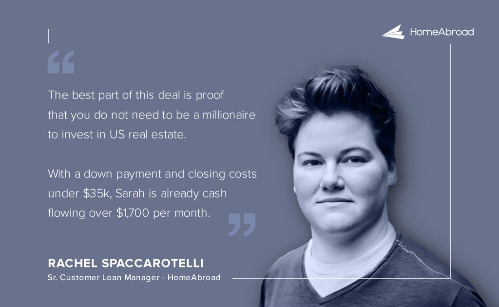 Rachel Spaccarotelli, who worked with Sarah from start to finish, says: “The best part of this deal is proof that you do not need to be a millionaire to invest in US real estate. With a down payment and closing costs under $35k, Sarah is already cash flowing over $1,700 per month.” 