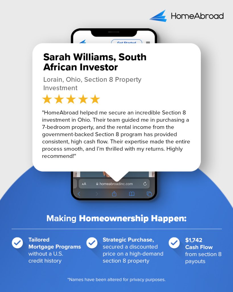 Sarah Williams Testimonial - HomeAbroad helped me secure an incredible Section 8 investment in Ohio. Their team guided me in purchasing a 7-bedroom property, and the rental income from the government-backed Section 8 program has provided consistent, high cash flow. Their expertise made the entire process smooth, and I'm thrilled with my returns. Highly recommended!