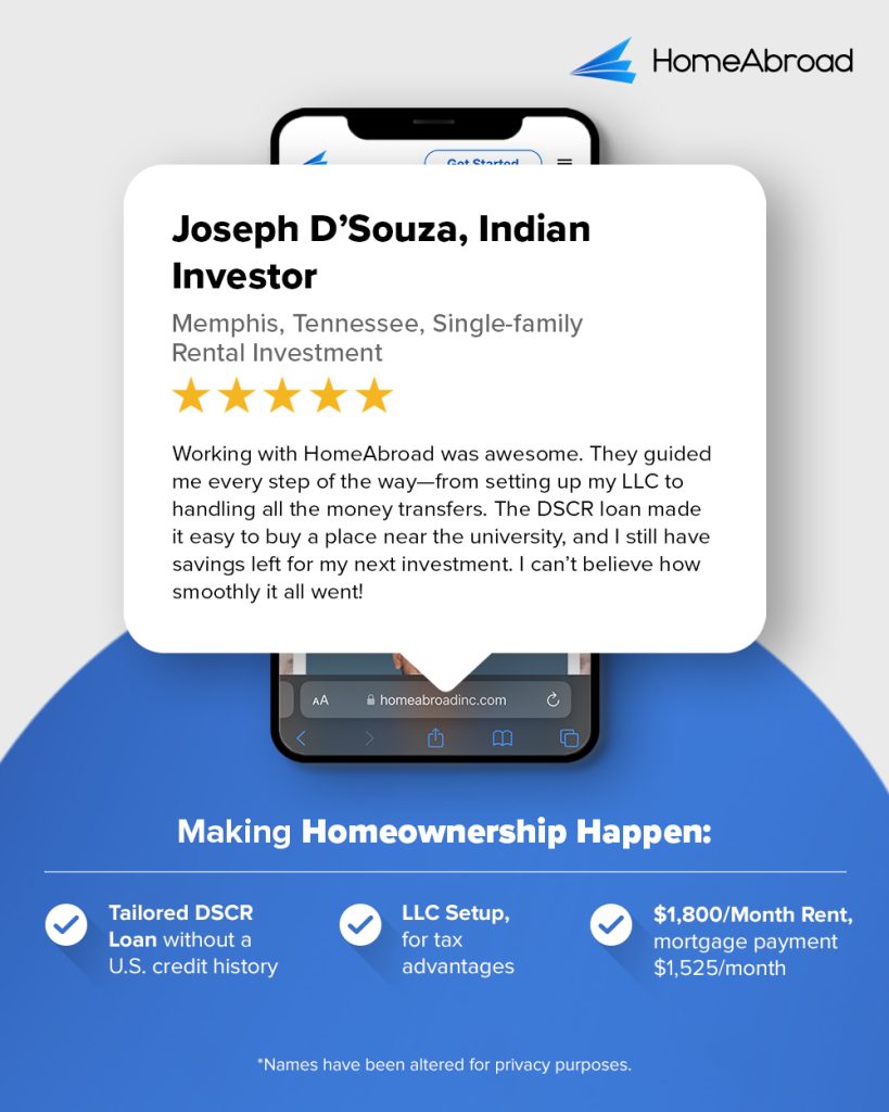 Joseph D’Souza Indian Investor
 
Memphis, Tennessee, Single-family Rental Investment
 
Working with HomeAbroad was awesome. They guided me every step of the way—from setting up my LLC to handling all the money transfers. The DSCR loan made it easy to buy a place near the university, and I still have savings left for my next investment. I can’t believe how smoothly it all went!